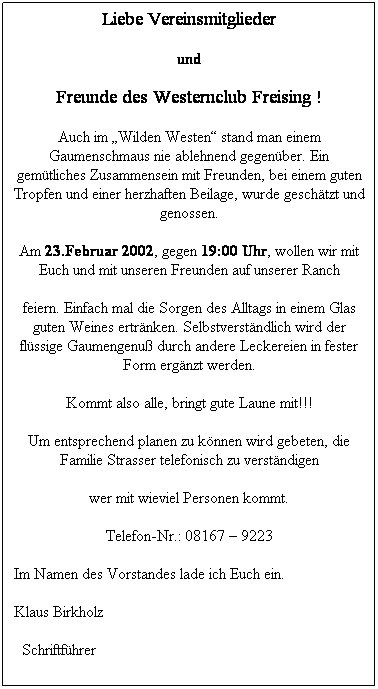 Textfeld: Liebe Vereinsmitglieder
und
Freunde des Westernclub Freising !
Auch im Wilden Westen stand man einem Gaumenschmaus nie ablehnend gegenber. Ein gemtliches Zusammensein mit Freunden, bei einem guten Tropfen und einer herzhaften Beilage, wurde geschtzt und genossen.
Am 23.Februar 2002, gegen 19:00 Uhr, wollen wir mit Euch und mit unseren Freunden auf unserer Ranch 
feiern. Einfach mal die Sorgen des Alltags in einem Glas guten Weines ertrnken. Selbstverstndlich wird der flssige Gaumengenu durch andere Leckereien in fester Form ergnzt werden.
Kommt also alle, bringt gute Laune mit!!!
Um entsprechend planen zu knnen wird gebeten, die Familie Strasser telefonisch zu verstndigen
wer mit wieviel Personen kommt.
Telefon-Nr.: 08167  9223
Im Namen des Vorstandes lade ich Euch ein.
Klaus Birkholz
  Schriftfhrer
